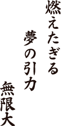 燃えたぎる　夢の引力　無限大