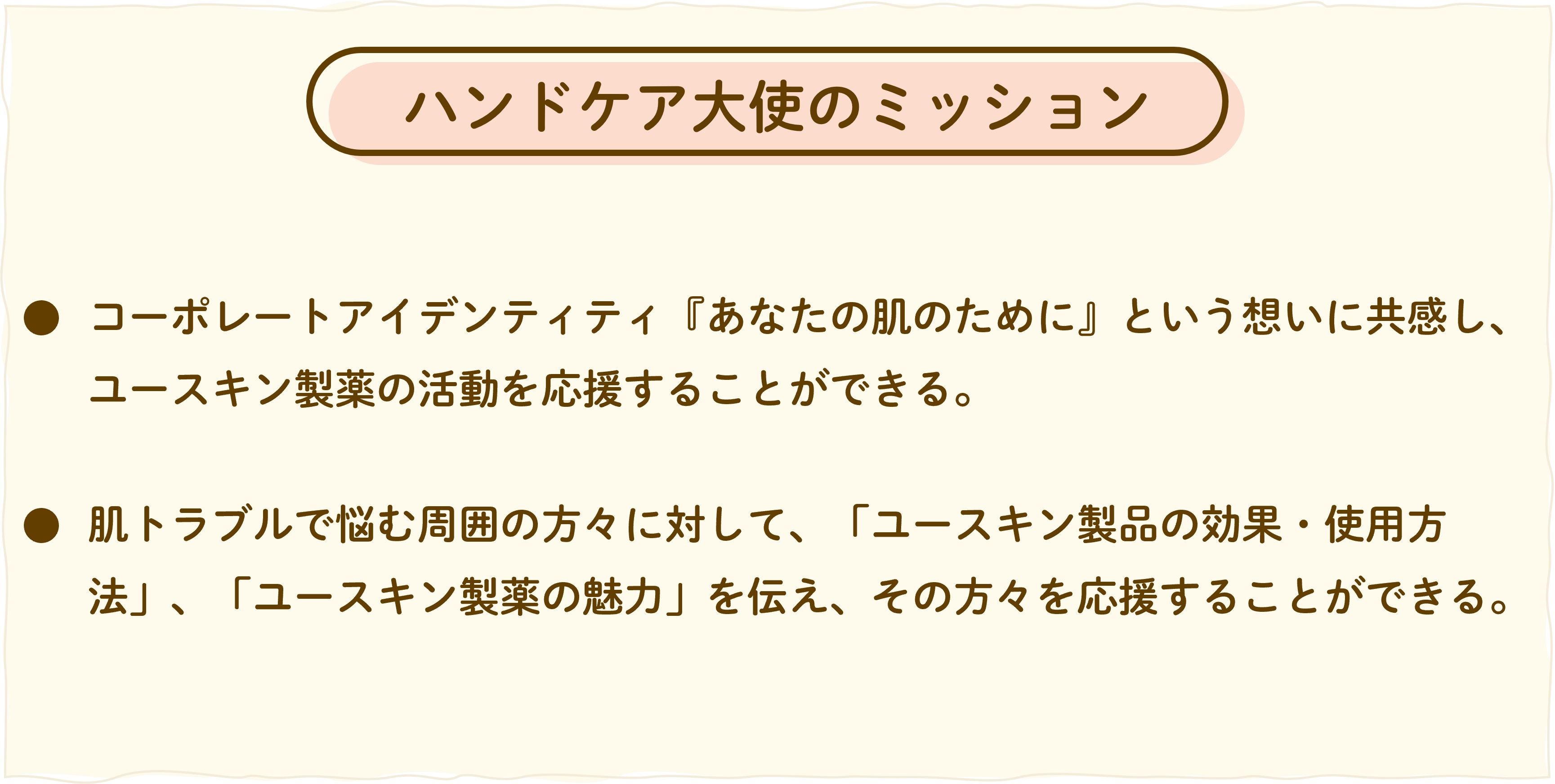 ユースキンハンドケア大使のミッションは２つです。
①コーポレートアイデンティティである、あなたの肌のためにという想いに共感し、ユースキン製薬の活動を応援することができる。
②肌トラブルで悩む周囲の方々に対して、ユースキン製品の効果や使用方法、ユースキン製薬の魅力を伝え、その方々を応援することができる。