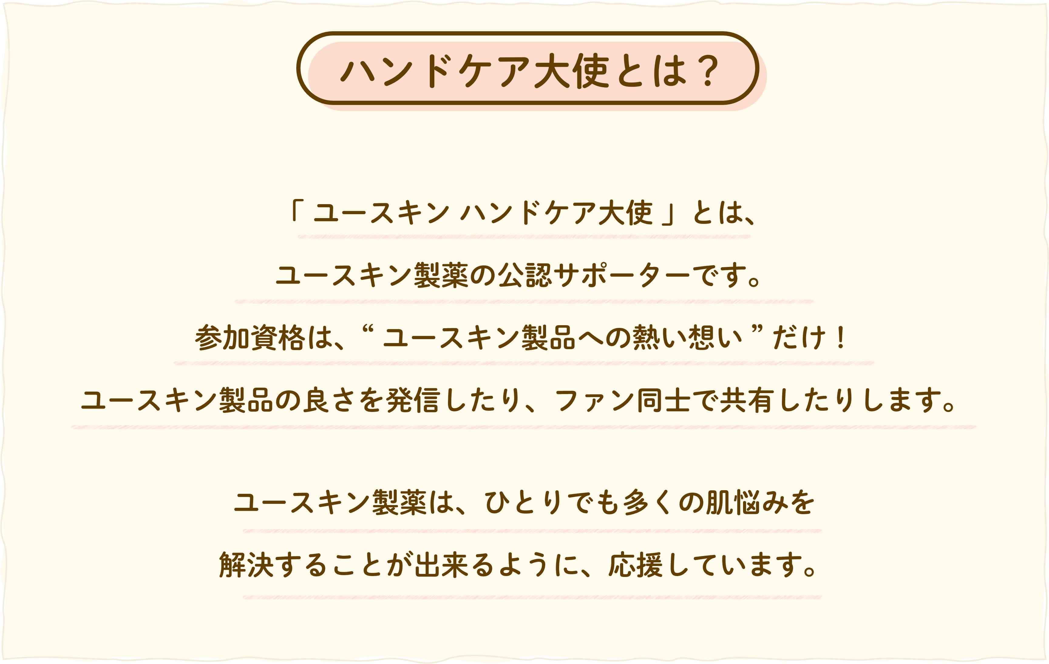 ユースキン ハンドケア大使とは、ユースキン製薬の公認サポーターです。
参加資格は、ユースキン製品への熱い想いだけ。
ユースキン製品の良さを発信したり、ファン同士で共有したりします。
ユースキン製薬は、ひとりでも多くの肌悩みを
解決することが出来るように、応援しています。