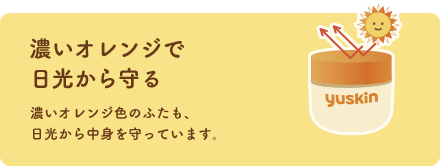 濃いオレンジで日光から守る 濃いオレンジ色のふたも、日光から中身を守っています。