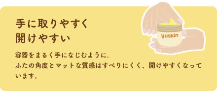 手に取りやすく開けやすい 容器をまるく手になじむように。ふたの角度とマットな質感はすべりにくく、開けやすくなっています。