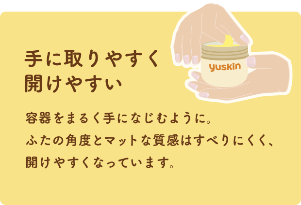手に取りやすく開けやすい 容器をまるく手になじむように。ふたの角度とマットな質感はすべりにくく、開けやすくなっています。