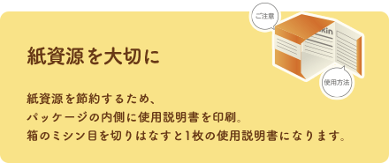 紙資源を大切に 紙資源を節約するため、パッケージの内側に使用説明書を印刷。箱のミシン目を切りはなすと1枚の使用説明書になります。