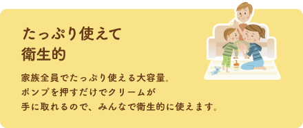 たっぷり使えて衛生的 家族全員でたっぷり使える大容量。ポンプを押すだけでクリームが手に取れるので、みんなで衛生的に使えます。