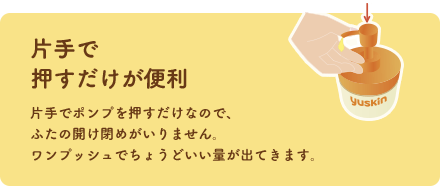 片手で押すだけが便利 片手でポンプを押すだけなので、ふたの開け閉めがいりません。ワンプッシュでちょうどいい量が出てきます。