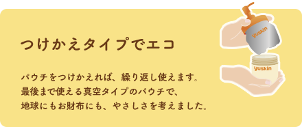 つけかえタイプでエコ パウチをつけかえれば、繰り返し使えます。最後まで使える真空タイプのパウチで、地球にもお財布にも、やさしさを考えました。
