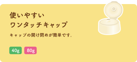 使いやすいワンタッチキャップ キャップの開け閉めが簡単です。「40g」「80g」