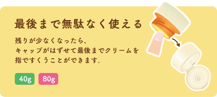 最後まで無駄なく使える 残りが少なくなったら、キャップがはずせて最後までクリームを指ですくうことができます。「40g」「80g」