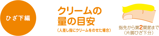 ひざ下編 クリームの量の目安（人差し指にクリームを乗せた場合） 指先から第2関節まで（片脚ひざ下分）